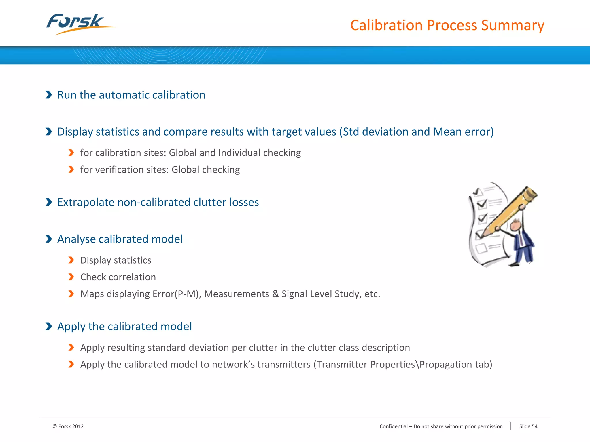 Calibration Process Summary
Run the automatic calibration
Display statistics and compare results with target values (Std deviation and Mean error)
for calibration sites: Global and Individual checking
for verification sites: Global checking
Extrapolate non-calibrated clutter losses
Analyse calibrated model
Display statistics
Check correlation
Maps displaying Error(P-M), Measurements & Signal Level Study, etc.
Apply the calibrated model
Apply resulting standard deviation per clutter in the clutter class description
Apply the calibrated model to network’s transmitters (Transmitter PropertiesPropagation tab)
© Forsk 2012 Confidential – Do not share without prior permission Slide 54
 
