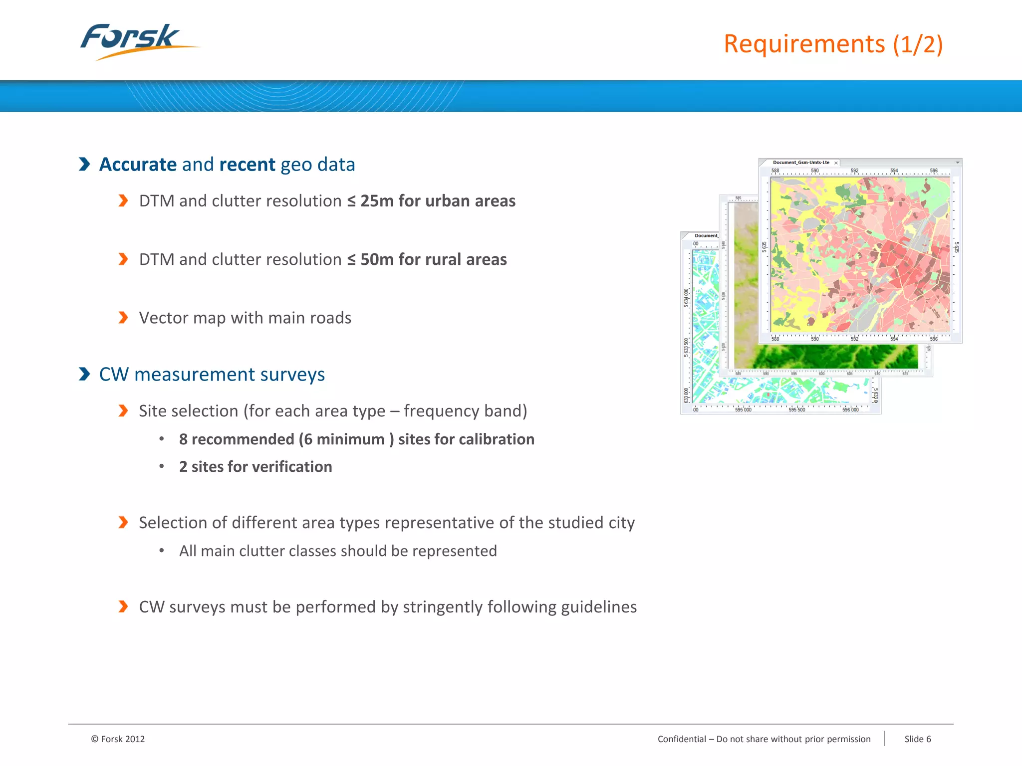 Requirements (1/2)
Accurate and recent geo data
DTM and clutter resolution ≤ 25m for urban areas
DTM and clutter resolution ≤ 50m for rural areas
Vector map with main roads
CW measurement surveys
Site selection (for each area type – frequency band)
• 8 recommended (6 minimum ) sites for calibration
• 2 sites for verification
Selection of different area types representative of the studied city
• All main clutter classes should be represented
CW surveys must be performed by stringently following guidelines
© Forsk 2012 Confidential – Do not share without prior permission Slide 6
 