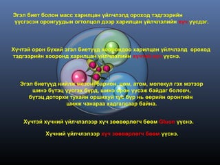 Эгэл биет болон масс харилцан үйлчлэлд ороход тэдгээрийн
үүсгэсэн оронгуудын огтолцол дээр харилцан үйлчлэлийн хүч үүсдэг.




Хүчтэй орон бүхий эгэл биетүүд хоорондоо харилцан үйлчлэлд ороход
тэдгээрийн хооронд харилцан үйлчлэлийн хүчтэй хүч үүснэ.




  Эгэл биетүүд нийлж мезон, барион, цөм, атом, молекул гэх мэтээр
      шинэ бүтэц үүсгэх бүрд, шинэ орон үүсэж байдаг боловч,
     бүтэц доторхи тухайн оршихуй тус бүр нь өөрийн оронгийн
                  шинж чанараа хадгалсаар байна.


   Хүчтэй хүчний үйлчлэлээр хүч зөөвөрлөгч бөөм Gluon үүснэ.

           Хүчний үйлчлэлээр хүч зөөвөрлөгч бөөм үүснэ.
 
