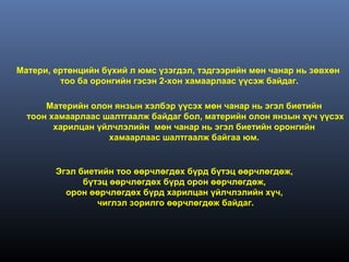 Матери, ертөнцийн бүхий л юмс үзэгдэл, тэдгээрийн мөн чанар нь зөвхөн
         тоо ба оронгийн гэсэн 2-хон хамаарлаас үүсэж байдаг.

      Материйн олон янзын хэлбэр үүсэх мөн чанар нь эгэл биетийн
  тоон хамаарлаас шалтгаалж байдаг бол, материйн олон янзын хүч үүсэх
        харилцан үйлчлэлийн мөн чанар нь эгэл биетийн оронгийн
                   хамаарлаас шалтгаалж байгаа юм.


        Эгэл биетийн тоо өөрчлөгдөх бүрд бүтэц өөрчлөгдөж,
              бүтэц өөрчлөгдөх бүрд орон өөрчлөгдөж,
          орон өөрчлөгдөх бүрд харилцан үйлчлэлийн хүч,
                 чиглэл зорилго өөрчлөгдөж байдаг.
 