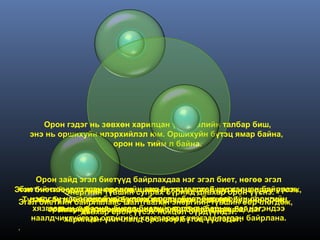 Орон гэдэг нь зөвхөн харилцан үйлчлэлийн талбар биш,
   энэ нь оршихуйн илэрхийлэл юм. Оршихуйн бүтэц ямар байна,
                       орон нь тийм л байна.



       Орон зайд эгэл биетүүд байрлахдаа нэг эгэл биет, нөгөө эгэл
Эгэл биетийнүүсгэсэн оронгийн захын хязгаартай шүргэлцэн байрлаж,
  биетийнхээЭнергийн түвшин сулрах бүрийд давхар орон үүснэ. үүсэж,
               тоо өөрчлөгдөн, шинэ бүтэц үүсэх бүрд шинэ орон
 Эгэл биетийн байрлалаасбүтцэдболовч, биет бүр өөрийн оронгийн
     нэгдсэн нэг оронг бүрдүүлэх чанар өөрчлөгдөнө. өөрчлөгдөж,
   Тухайн бүтцийн материйн шинж агуулагдах оршихуй бүрийн орон,
                   орон нь шалтгаалан энергийн түвшин
      хязгаарын хүрээнд орон үүсэх нөхцөлбайрлалд орж, нэгэндээ
          оршихуйдавхар бусад биетийг тогтоонбүрдэж байдаг.
            Кваркууд хоорондоо орон энергээс барьж, нэг
                  бүрийн потенциаль зайн бүрдүүлдэг.
     наалдчихгүйгээр оронгийн хязгаараар хязгаарлагдан байрлана.
             харилцан үйлчлэлд орсноор бүтэц үүсгэдэг.
 .
 