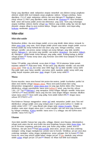 Energi yang diperlukan untuk melepaskan ataupun menambah satu elektron (energi pengikatan
elektron) adalah lebih kecil daripada energi pengikatan nukleon. Sebagai contohnya, hanya
diperlukan 13,6 eV untuk melepaskan elektron dari atom hidrogen.[47] Bandingkan dengan
energi sebesar 2,3 MeV yang diperlukan untuk memecah inti deuterium.[48] Atom bermuatan
listrik netral oleh karena jumlah proton dan elektronnya yang sama. Atom yang kekurangan
ataupun kelebihan elektron disebut sebagai ion. Elektron yang terletak paling luar dari inti dapat
ditransfer ataupun dibagi ke atom terdekat lainnya. Dengan cara inilah, atom dapat saling
berikatan membentuk molekul.[49]
Sifat-sifat
Sifat-sifat nuklir
Berdasarkan definisi, dua atom dengan jumlah proton yang identik dalam intinya termasuk ke
dalam unsur kimia yang sama. Atom dengan jumlah proton sama namun dengan jumlah neutron
berbeda adalah dua isotop berbeda dari satu unsur yang sama. Sebagai contohnya, semua
hidrogen memiliki satu proton, namun terdapat satu isotop hidrogen yang tidak memiliki
neutron (hidrogen-1), satu isotop yang memiliki satu neutron (deuterium), dua neutron (tritium),
dll. Hidrogen-1 adalah bentuk isotop hidrogen yang paling umum. Kadang-kadang ia disebut
sebagai protium.[50] Semua isotop unsur yang bernomor atom lebih besar daripada 82 bersifat
radioaktife.[51][52]
Sekitar 339 nuklida yang terbentuk secara alami di Bumi, 269 di antaranya belum pernah
terpantau meluruh.[53] Pada unsur kimia, 80 dari unsur yang diketahui memiliki satu atau lebih
isotop stabil. Unsur 43, 63, dan semua unsur lebih tinggi dari 83 tidak memiliki isotop stabil.
Dua puluh tujuh unsur hanya memiliki satu isotop stabil, manakala jumlah isotop stabil yang
paling banyak terpantau pada unsur timah dengan 10 jenis isotop stabil.[54]
Massa
Karena mayoritas massa atom berasal dari proton dan neutron, jumlah keseluruhan partikel ini
dalam atom disebut sebagai bilangan massa. Massa atom pada keadaan diam sering
diekspresikan menggunakan satuan massa atom (u) yang juga disebut dalton (Da). Satuan ini
didefinisikan sebagai seperduabelas massa atom karbon-12 netral, yang kira-kira sebesar
1,66 × 10−27 kg.[55] Hidrogen-1 yang merupakan isotop teringan hidrogen memiliki bobot atom
1,007825 u.[56] Atom memiliki massa yang kira-kira sama dengan bilangan massanya dikalikan
satuan massa atom.[57] Atom stabil yang paling berat adalah timbal-208,[51] dengan massa
sebesar 207,9766521 u.[58]
Para kimiawan biasanya menggunakan satuan mol untuk menyatakan jumlah atom. Satu mol
didefinisikan sebagai jumlah atom yang terdapat pada 12 gram persis karbon-12. Jumlah ini
adalah sekitar 6,022 × 1023, yang dikenal pula dengan nama tetapan Avogadro. Dengan
demikian suatu unsur dengan massa atom 1 u akan memiliki satu mol atom yang bermassa 0,001
kg. Sebagai contohnya, Karbon memiliki massa atom 12 u, sehingga satu mol karbon atom
memiliki massa 0,012 kg.[55]
Ukuran
Atom tidak memiliki batasan luar yang jelas, sehingga dimensi atom biasanya dideskripsikan
sebagai jarak antara dua inti atom ketika dua atom bergabung bersama dalam ikatan kimia. Jari-
jari ini bervariasi tergantung pada jenis atom, jenis ikatan yang terlibat, jumlah atom di
sekitarnya, dan spin atom.[59] Pada tabel periodik unsur-unsur, jari-jari atom akan cenderung
meningkat seiring dengan meningkatnya periode (atas ke bawah). Sebaliknya jari-jari atom akan
cenderung meningkat seiring dengan meningkatnya nomor golongan (kiri ke kanan).[60] Oleh
karena itu, atom yang terkecil adalah helium dengan jari-jari 32 pm, manakala yang terbesar
adalah sesium dengan jari-jari 225 pm.[61] Dimensi ini ribuan kali lebih kecil daripada
 