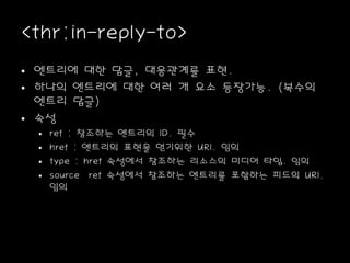 <thr:in-reply-to>
• 엔트리에 대한 답글, 대응관계를 표현.
• 하나의 엔트리에 대한 여러 개 요소 등장가능. (복수의
엔트리 답글)
• 속성
• ref : 참조하는 엔트리의 ID. 필수
• href : 엔트리의 표현을 얻기위한 URI. 임의
• type : href 속성에서 참조하는 리소스의 미디어 타입. 임의
• source ref 속성에서 참조하는 엔트리를 포함하는 피드의 URI.
임의
 