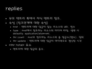 replies
• 부모 엔트리 쪽에서 자식 엔트리 참조.
• 속성 (링크관계에 대한 속성)
• href : 엔트리에 대한 답글이 있는 리소스의 URI. 필수
• type : href에서 참조하는 리소스의 미디어 타입. 생략 시
default는 application/atom+xml.
• thr:count : href로 참조하는 리소스의 총 답글수(양수). 임의
• thr:update : 엔트리에 대한 답글이 마지막으로 갱신된 시각
• <thr:total> 요소
• 엔트리에 대한 답글의 총수.
 