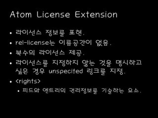 Atom License Extension
• 라이선스 정보를 표현.
• rel-license는 이름공간이 없음.
• 복수의 라이선스 제공.
• 라이선스를 지정하지 않는 것을 명시하고
싶은 경우 unspecifed 링크를 지정.
• <rights>
• 피드와 엔트리의 권리정보를 기술하는 요소.
 