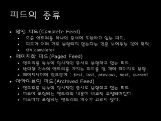 피드의 종류
• 완전 피드(Complete Feed)
• 모든 엔트리를 하나의 문서에 포함하고 있는 피드.
• 피드가 여러 개로 분할되지 않는다는 것을 보여주는 것이 목적.
• <fh:complete>
• 페이지화 피드(Paged Feed)
• 엔트리를 복수의 일시적인 문서로 분할하고 있는 피드.
• 방대한 건수의 엔트리를 가지는 피드를 몇 개의 페이지로 분할.
• 페이지사이의 링크관계 : first, last, previous, next, current
• 아카이브된 피드(Archived Feed)
• 엔트리를 복수의 일시적인 문서로 분할하고 있는 피드.
• 피드에 포함되는 엔트리의 내용이 비교적 고정되어있다.
• 피드마다 포함되는 엔트리의 개수가 고르지 않다.
 