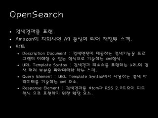 OpenSearch
• 검색결과를 표현.
• Amazon의 자회사인 A9 중심이 되어 책정된 스펙.
• 파트
• Description Document : 검색엔진이 제공하는 검색기능을 프로
그램이 이해할 수 있는 형식으로 기술하는 xml형식.
• URL Template Syntax : 검색결과 리소스를 표현하는 URL의 검
색 쿼리 부분을 파라미터화 하는 스펙.
• Query Element : URL Template Syntax에서 사용하는 검색 파
라미터를 기술하는 xml 요소.
• Response Element : 검색결과를 Atom과 RSS 2.0드으이 피드
형식 으로 표현하기 위한 확장 요소.
 