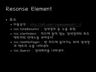 Resonse Element
• 요소
• 이름공간 : http://a9.com/-/opensearch/1.1/
• <os:totalResults> : 검색결과 총 수를 표현.
• <os:startIndex> : 피드에 들어 있는 검색결과의 최초
엔트리의 인덱스를 보여준다.
• <os:itemPerPage> : 한 피드에 들어가는 최대 검색결
과 엔트리 수를 나타낸다.
• <os:Query> : 검색쿼리를 나타낸다.
 