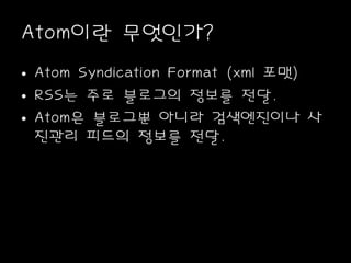 Atom이란 무엇인가?
• Atom Syndication Format (xml 포맷)
• RSS는 주로 블로그의 정보를 전달.
• Atom은 블로그뿐 아니라 검색엔진이나 사
진관리 피드의 정보를 전달.
 