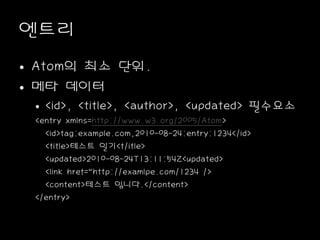 엔트리
• Atom의 최소 단위.
• 메타 데이터
• <id>, <title>, <author>, <updated> 필수요소
<entry xmlns=http://www.w3.org/2005/Atom>
<id>tag:example.com,2010-08-24:entry:1234</id>
<title>테스트 일기<t/itle>
<updated>2010-08-24T13:11:54Z<updated>
<link href=“http://examlpe.com/1234 />
<content>테스트 입니다.</content>
</entry>
 