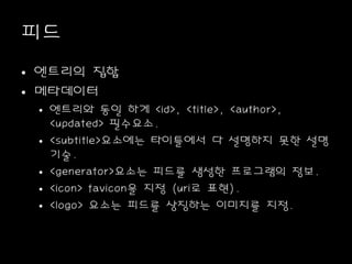 피드
• 엔트리의 집합
• 메타데이터
• 엔트리와 동일 하게 <id>, <title>, <author>,
<updated> 필수요소.
• <subtitle>요소에는 타이틀에서 다 설명하지 못한 설명
기술.
• <generator>요소는 피드를 생성한 프로그램의 정보.
• <icon> favicon을 지정 (uri로 표현).
• <logo> 요소는 피드를 상징하는 이미지를 지정.
 