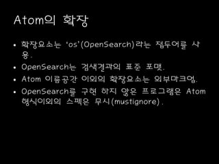 Atom의 확장
• 확장요소는 ‘os’(OpenSearch)라는 접두어를 사
용.
• OpenSearch는 검색결과의 표준 포맷.
• Atom 이름공간 이외의 확장요소는 외부마크업.
• OpenSearch를 구현 하지 않은 프로그램은 Atom
형식이외의 스펙은 무시(mustignore).
 