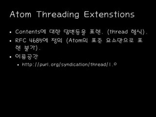 Atom Threading Extenstions
• Contents에 대한 답변등을 표현. (thread 형식).
• RFC 4685에 정의 (Atom의 표준 요소만으로 표
현 불가).
• 이름공간
• http://purl.org/syndication/thread/1.0
 