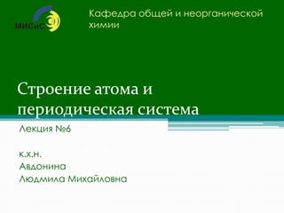 Строение атома и
периодическая система
Лекция №6
к.х.н.
Авдонина
Людмила Михайловна
Кафедра общей и неорганической
химии
 