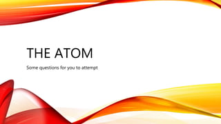 THE ATOM
Some questions for you to attempt
 
