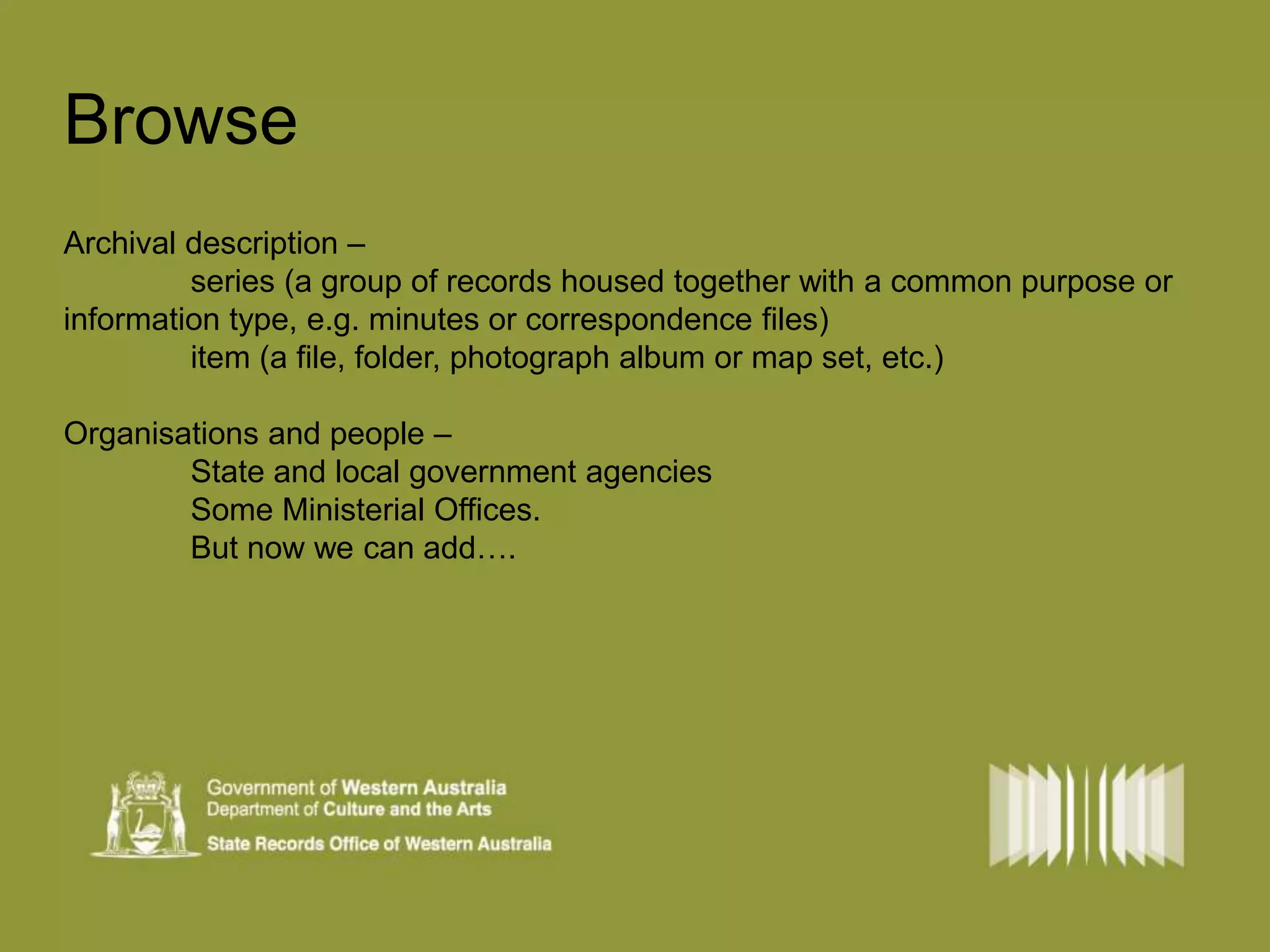 Browse 
Archival description – 
series (a group of records housed together with a common purpose or 
information type, e.g. minutes or correspondence files) 
item (a file, folder, photograph album or map set, etc.) 
Organisations and people – 
State and local government agencies 
Some Ministerial Offices. 
But now we can add…. 
 