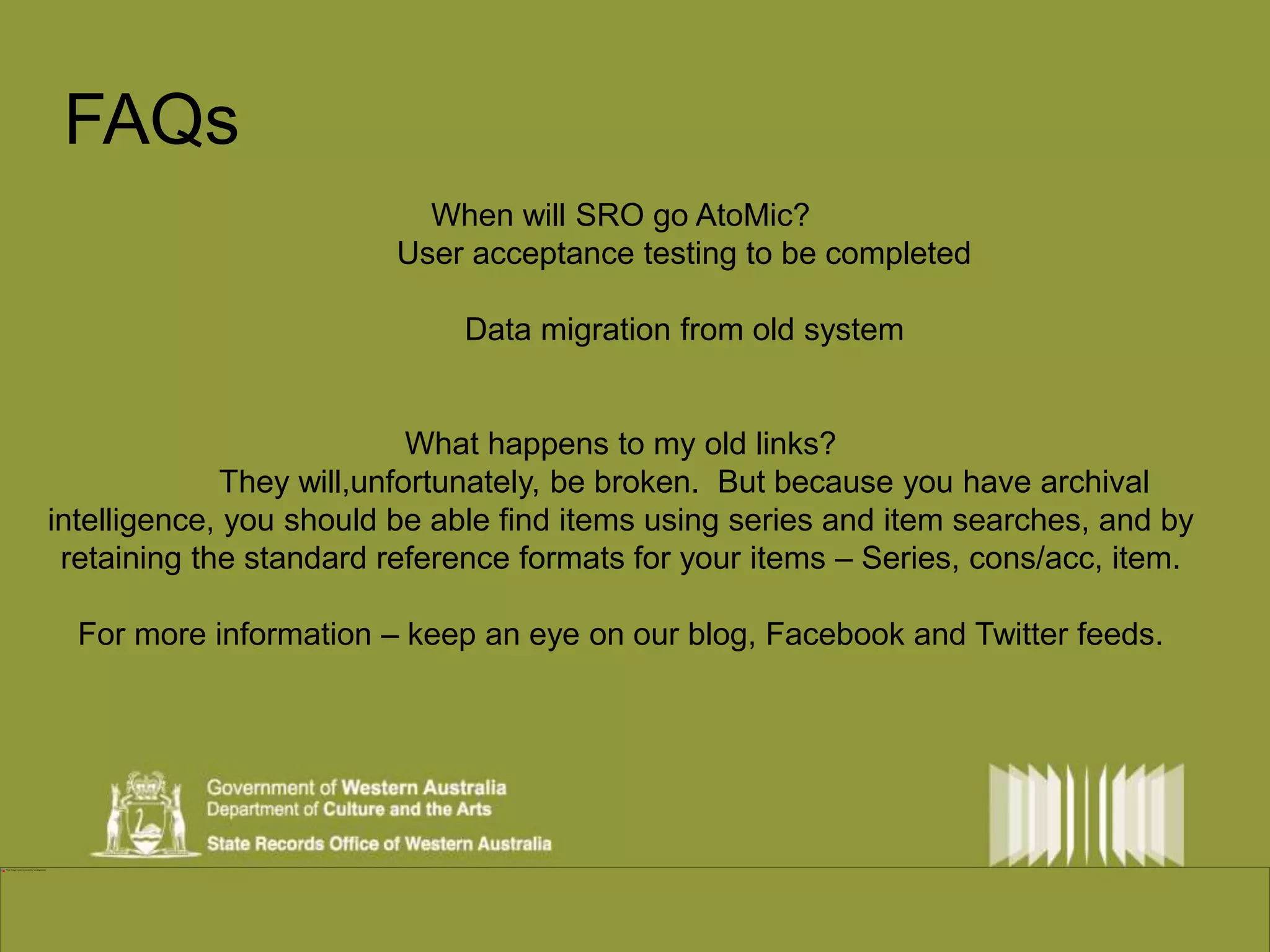 FAQs 
When will SRO go AtoMic? 
User acceptance testing to be completed 
Data migration from old system 
What happens to my old links? 
They will,unfortunately, be broken. But because you have archival 
intelligence, you should be able find items using series and item searches, and by 
retaining the standard reference formats for your items – Series, cons/acc, item. 
For more information – keep an eye on our blog, Facebook and Twitter feeds. 
