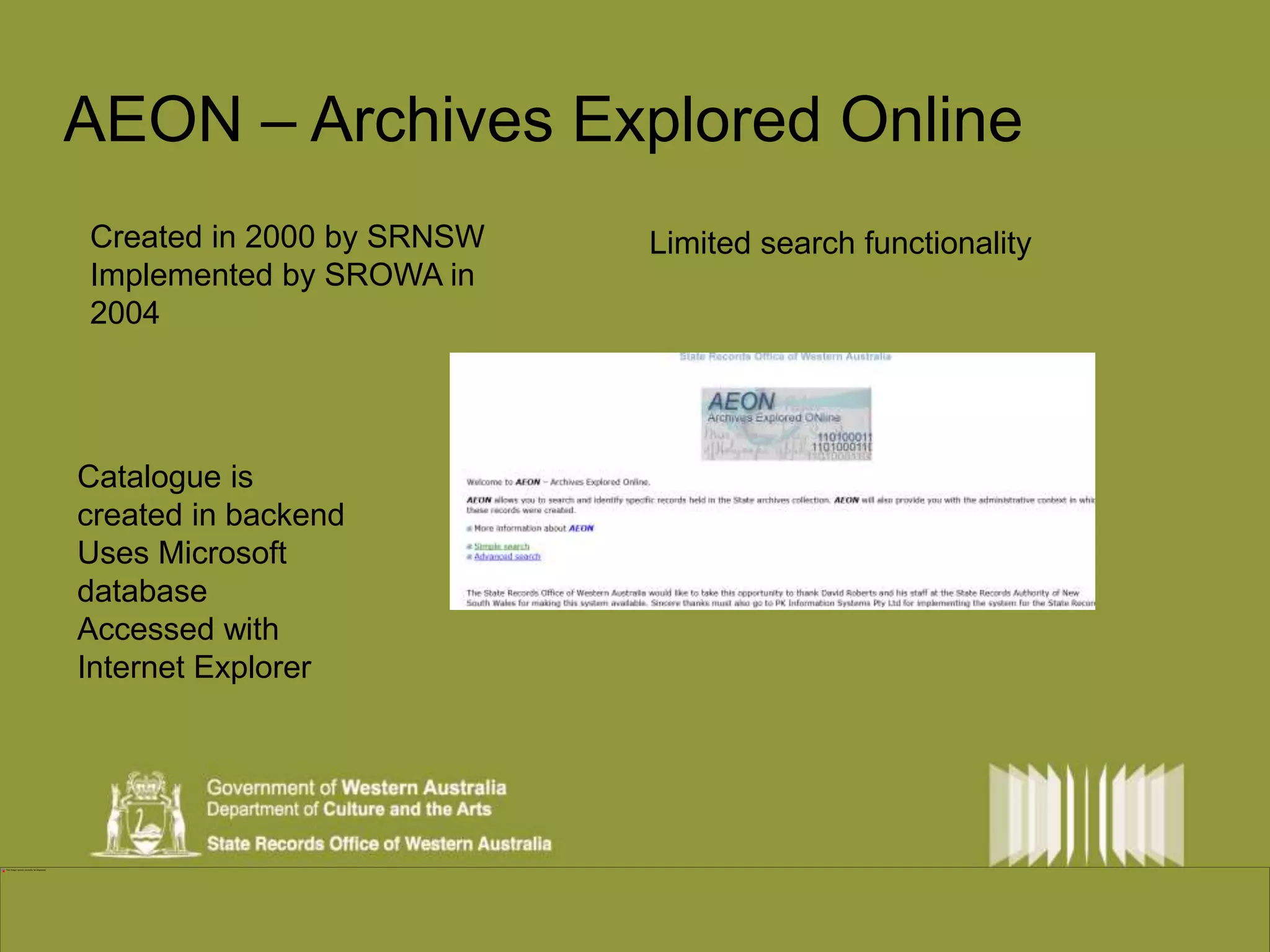 AEON – Archives Explored Online 
Created in 2000 by SRNSW 
Implemented by SROWA in 
2004 
Catalogue is 
created in backend 
Uses Microsoft 
database 
Accessed with 
Internet Explorer 
Limited search functionality 
 