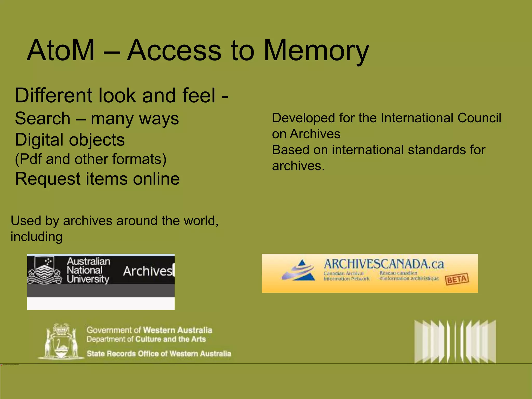 AtoM – Access to Memory 
Different look and feel - 
Search – many ways 
Digital objects 
(Pdf and other formats) 
Request items online 
Developed for the International Council 
on Archives 
Based on international standards for 
archives. 
Used by archives around the world, 
including 
 