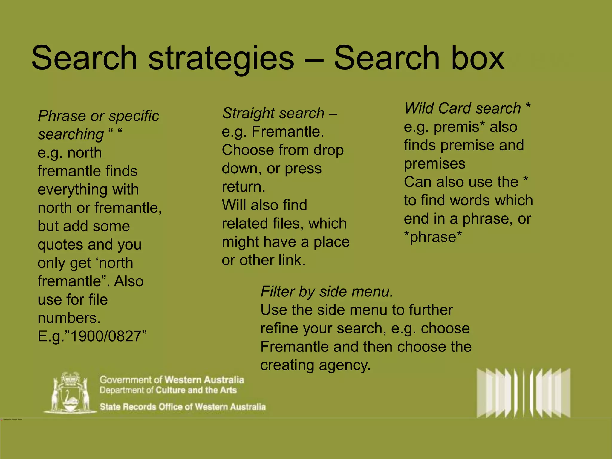 Search strategies – Search boxview 
Phrase or specific 
searching “ “ 
e.g. north 
fremantle finds 
everything with 
north or fremantle, 
but add some 
quotes and you 
only get ‘north 
fremantle”. Also 
use for file 
numbers. 
E.g.”1900/0827” 
Wild Card search * 
e.g. premis* also 
finds premise and 
premises 
Can also use the * 
to find words which 
end in a phrase, or 
*phrase* 
Straight search – 
e.g. Fremantle. 
Choose from drop 
down, or press 
return. 
Will also find 
related files, which 
might have a place 
or other link. 
Filter by side menu. 
Use the side menu to further 
refine your search, e.g. choose 
Fremantle and then choose the 
creating agency. 
 