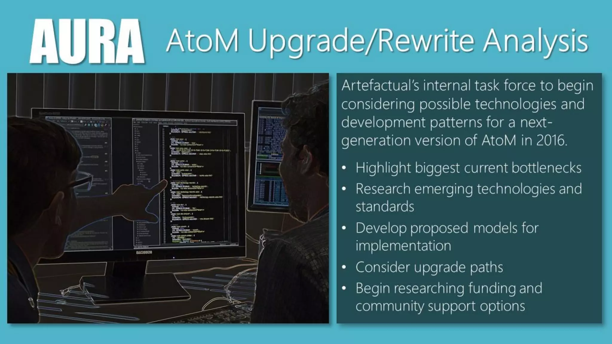 AURA AtoM Upgrade/Rewrite Analysis
Artefactual’s internal task force to begin
considering possible technologies and
development patterns for a next-
generation version of AtoM in 2016.
• Highlight biggest current bottlenecks
• Research emerging technologies and
standards
• Develop proposed models for
implementation
• Consider upgrade paths
• Begin researching funding and
community support options
 