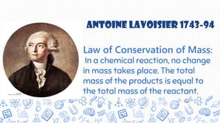 Law of Conservation of Mass:
In a chemical reaction, no change
in mass takes place. The total
mass of the products is equal to
the total mass of the reactant.
Antoine Lavoisier 1743-94
 