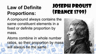 Law of Definite
Proportions:
A compound always contains the
same constituent elements in a
fixed or definite proportion by
mass.
Atoms combine in whole number
ratios, so their proportion by mass
will always be the same.
Joseph Proust
(France 1799)
 