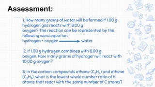 1. How many grams of water will be formed if 1.00 g
hydrogen gas reacts with 8.00 g
oxygen? The reaction can be represented by the
following word equation:
hydrogen + oxygen water
2. If 1.00 g hydrogen combines with 8.00 g
oxygen. How many grams of hydrogen will react with
10.00 g oxygen?
3. In the carbon compounds ethane (C2H6) and ethene
(C2H4), what is the lowest whole number ratio of H
atoms that react with the same number of C atoms?
Assessment:
 