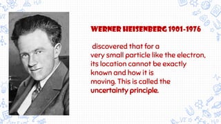 werner Heisenberg 1901-1976
discovered that for a
very small particle like the electron,
its location cannot be exactly
known and how it is
moving. This is called the
uncertainty principle.
 