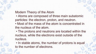 Modern Theory of the Atom
• Atoms are composed of three main subatomic
particles: the electron, proton, and neutron.
• Most of the mass of the atom is concentrated in
the nucleus of the atom.
• The protons and neutrons are located within the
nucleus, while the electrons exist outside of the
nucleus.
• In stable atoms, the number of protons is equal
to the number of electrons.
 