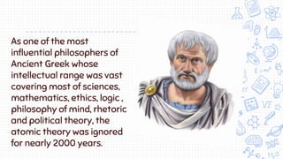 As one of the most
influential philosophers of
Ancient Greek whose
intellectual range was vast
covering most of sciences,
mathematics, ethics, logic ,
philosophy of mind, rhetoric
and political theory, the
atomic theory was ignored
for nearly 2000 years.
 