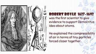 Robert boyle 1627-1692
was the first scientist to give
evidence to support Democritus
idea about atoms.
He explained the compressibility
of air in terms of tiny particles
forced closer together.
 