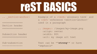 reST BASICS
.. _section-anchor:
==============
Section header
==============
Subsection header
=================
Sub-subsection
--------------
Example of a :term:`glossary term` and
a :ref:`reference <section-anchor>`
used in a paragraph
.. image:: /images/my-image.png
:align: center
:width: 80%
:alt: my image alt text
Text can be **strong** or have
*emphasis*
 