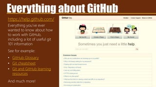 https://help.github.com/
Everything about GitHub
Everything you’ve ever
wanted to know about how
to work with GitHub,
including a lot of useful git
101 information
See for example:
• GitHub Glossary
• Git cheatsheet
• Git and GitHub learning
resources
And much more!
 
