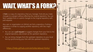WAIT,WHAT’SAFORK?
A fork is a copy of a repository that you manage. Forks let you make
changes to a project without affecting the original repository. You can
fetch updates from or submit changes to the original repository with
pull requests.
Any user or organization on GitHub can fork a repository. Forking a
repository is similar to copying another repository, with two major
differences:
• You can use a pull request to suggest changes from your fork to the
original repository, also known as the upstream repository.
• You can bring changes from the upstream repository to your local
fork by synchronizing your fork with the upstream repository.
https://help.github.com/articles/about-forks/
Vincent Driessen via http://nvie.com/posts/a-successful-git-branching-model/
 
