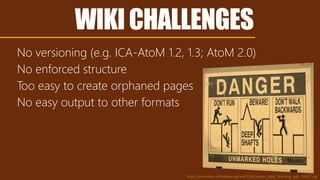 WIKICHALLENGES
No versioning (e.g. ICA-AtoM 1.2, 1.3; AtoM 2.0)
No enforced structure
Too easy to create orphaned pages
No easy output to other formats
https://commons.wikimedia.org/wiki/File:Coober_Pedy_Warning_sign_02427.jpg
 