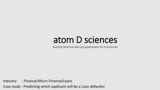 atom D sciences
Building Machine learning applications for Enterprises
Industry : Finance/Micro-Finance/Loans
Case study : Predicting which applicant will be a Loan defaulter
 