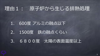 5
理由１： 原⼦炉から⽣じる排熱処理
1. 600度 アルミの融点以下
2. 1500度 鉄の融点くらい
3. ６８００度 太陽の表⾯温度以上
 