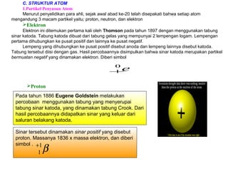Sinar tersebut dinamakan sinar positif yang disebut
proton. Massanya 1836 x massa elektron, dan diberi
simbol .
C. STRUKTUR ATOM
1.Partikel Penyusun Atom
Menurut penyelidikan para ahli, sejak awal abad ke-20 telah disepakati bahwa setiap atom
mengandung 3 macam partikel yaitu; proton, neutron, dan elektron
Elektron
Elektron ini ditemukan pertama kali oleh Thomson pada tahun 1897 dengan menggunakan tabung
sinar katoda. Tabung katoda dibuat dari tabung gelas yang mempunyai 2 lempengan logam. Lempengan
pertama dihubungkan ke pusat positif dan lainnya ke pusat negatif.
Lempeng yang dihubungkan ke pusat positif disebut anoda dan lempeng lainnya disebut katoda.
Tabung tersebut diisi dengan gas. Hasil percobaannya disimpulkan bahwa sinar katoda merupakan partikel
bermuatan negatif yang dinamakan elektron. Diberi simbol
e0
1−
β1
1
+
Pada tahun 1886 Eugene Goldstein melakukan
percobaan menggunakan tabung yang menyerupai
tabung sinar katoda, yang dinamakan tabung Crook. Dari
hasil percobaannya didapatkan sinar yang keluar dari
saluran belakang katoda.
Proton
 
