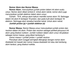 Nomor Atom dan Nomor Massa
Nomor Atom, menunjukkan jumlah proton dalam inti atom suatu
unsur. Nomor atom diberi simbol Z. Untuk atom netral, nomor atom juga
menunjukkan jumlah elektron dalam atom unsur.
Contoh: 19 K, artinya atom kalium memiliki nomor atom 19. Sehingga
dalam inti atom K terdapat 19 proton, dan pada kulit atom terdapat 19
elektron. Sehingga atom tersebut bersifat netral. Untuk atom netral:
Jumlah proton (p) = jumlah elektron (e)
Nomor Massa, Nomor Massa unsur menunjukkan jumlah proton dan
neutron dalam inti atom. Proton dan neutron sebagai partikel penyusun inti
atom yang disebut nukleon. Jumlah nukleon dalam atom unsur dinyatakan
sebagai nomor massa, yang diberi lambang A.
nomor massa = jumlah proton + jumlah neutron
Penulisan atom tunggal seringkali dilengkapi dengan nomor atom
disebelah kiri bawah dan nomor massa disebelah kiri atau dari lambang
atom tersbut, yang disebut nuklida.
 