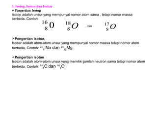 O18
8
3. Isotop, Isoton dan Isobar
Pengertian Isotop
Isotop adalah unsur yang mempunyai nomor atom sama , tetapi nomor massa
berbeda. Contoh
, dan
Pengertian Isobar,
Isobar adalah atom-atom unsur yang mempunyai nomor massa tetapi nomor atom
berbeda. Contoh: 24
11
Na dan 24
12
Mg
Pengertian isoton
Isoton adalah atom-atom unsur yang memiliki jumlah neutron sama tetapi nomor atom
berbeda. Contoh: 14
6
C dan 16
8
O
016
8 O17
8
 