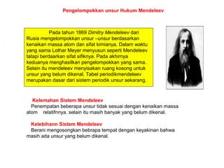 Pada tahun 1869 Dimitry Mendeleev dari
Rusia mengelompokkan unsur –unsur berdasarkan
kenaikan massa atom dan sifat kimianya. Dalam waktu
yang sama Lothar Meyer menyusun seperti Mendeleev
tatapi berdaarkan sifat sifiknya. Pada akhirnya
keduanya menghasilkan pengelompokkan yang sama.
Selain itu mendeleev menyisakan ruang kosong untuk
unsur yang belum dikenal. Tabel periodikmendeleev
merupakan dasar dari sistem periodik unsur sekarang.
Pengelompokkan unsur Hukum Mendeleev
Kelemahan Sistem Mendeleev
Penempatan beberapa unsur tidak sesuai dengan kenaikan massa
atom relatifnnya. selain itu masih banyak yang belum dikenal.
Kelebihann Sistem Mendeleev
Berani mengosongkan bebrapa tempat dengan keyakinan bahwa
masih ada unsur yang belum dikenal.
 