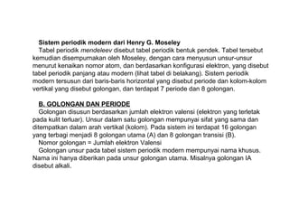 Sistem periodik modern dari Henry G. Moseley
Tabel periodik mendeleev disebut tabel periodik bentuk pendek. Tabel tersebut
kemudian disempurnakan oleh Moseley, dengan cara menyusun unsur-unsur
menurut kenaikan nomor atom, dan berdasarkan konfigurasi elektron, yang disebut
tabel periodik panjang atau modern (lihat tabel di belakang). Sistem periodik
modern tersusun dari baris-baris horizontal yang disebut periode dan kolom-kolom
vertikal yang disebut golongan, dan terdapat 7 periode dan 8 golongan.
B. GOLONGAN DAN PERIODE
Golongan disusun berdasarkan jumlah elektron valensi (elektron yang terletak
pada kulit terluar). Unsur dalam satu golongan mempunyai sifat yang sama dan
ditempatkan dalam arah vertikal (kolom). Pada sistem ini terdapat 16 golongan
yang terbagi menjadi 8 golongan utama (A) dan 8 golongan transisi (B).
Nomor golongan = Jumlah elektron Valensi
Golongan unsur pada tabel sistem periodik modern mempunyai nama khusus.
Nama ini hanya diberikan pada unsur golongan utama. Misalnya golongan IA
disebut alkali.
 