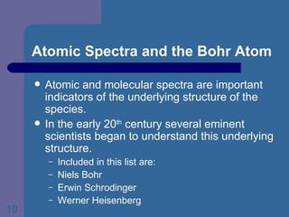 Atomic Spectra and the Bohr Atom Atomic and molecular spectra are important indicators of the underlying structure of the species. In the early 20 th  century several eminent scientists began to understand this underlying structure. Included in this list are: Niels Bohr Erwin Schrodinger  Werner Heisenberg 