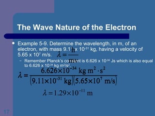 The Wave Nature of the Electron Example 5-9. Determine the wavelength, in m, of an electron, with mass 9.11 x 10 -31  kg, having a velocity of 5.65 x 10 7  m/s. Remember Planck’s constant is 6.626 x 10 -34  Js which is also equal to 6.626 x 10 -34  kg m 2 /s 2 .  