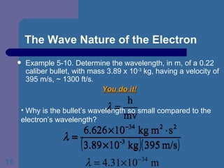 The Wave Nature of the Electron Example 5-10. Determine the wavelength, in m, of a 0.22 caliber bullet, with mass 3.89 x 10 -3  kg, having a velocity of 395 m/s, ~ 1300 ft/s. You do it! Why is the bullet’s wavelength so small compared to the electron’s wavelength? 