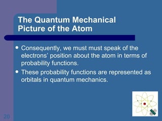 The Quantum Mechanical  Picture of the Atom Consequently, we must must speak of the electrons’ position about the atom in terms of probability functions. These probability functions are represented as orbitals in quantum mechanics. 