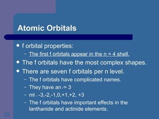 Atomic Orbitals f orbital properties: The first f orbitals appear in the n = 4 shell. The f orbitals have the most complex shapes. There are seven f orbitals per n level. The f orbitals have complicated names. They have an  l  = 3 ml  =  -3,-2,-1,0,+1,+2, +3  The f orbitals have important effects in the lanthanide and actinide elements. 
