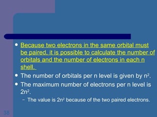 Because two electrons in the same orbital must be paired, it is possible to calculate the number of orbitals and the number of electrons in each n shell.  The number of orbitals per n level is given by n 2 . The maximum number of electrons per n level is 2n 2 . The value is 2n 2  because of the two paired electrons. 