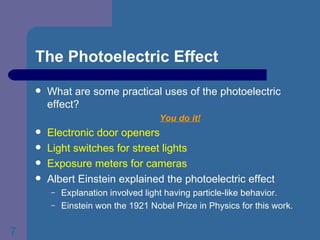 The Photoelectric Effect What are some practical uses of the photoelectric effect? You do it! Electronic door openers Light switches for street lights Exposure meters for cameras Albert Einstein explained the photoelectric effect Explanation involved light having particle-like behavior. Einstein won the 1921 Nobel Prize in Physics for this work. 